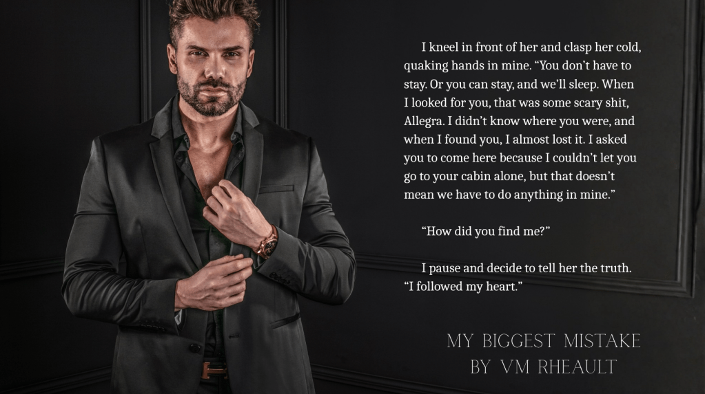 handsome man wearing black suit gold watch on his wrist.  text reads:
I kneel in front of her and clasp her cold, quaking hands in mine. “You don’t have to stay. Or you can stay, and we’ll sleep. When I looked for you, that was some scary shit, Allegra. I didn’t know where you were, and when I found you, I almost lost it. I asked you to come here because I couldn’t let you go to your cabin alone, but that doesn’t mean we have to do anything in mine.”

      “How did you find me?”

      I pause and decide to tell her the truth. “I followed my heart.”

My Biggest Mistake by VM Rheault